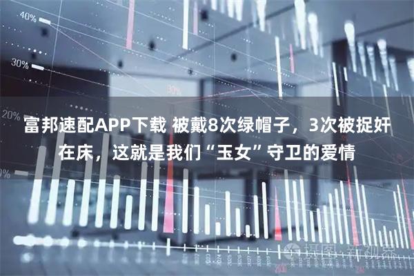 富邦速配APP下载 被戴8次绿帽子，3次被捉奸在床，这就是我们“玉女”守卫的爱情