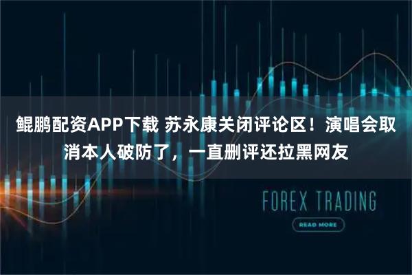 鲲鹏配资APP下载 苏永康关闭评论区！演唱会取消本人破防了，一直删评还拉黑网友