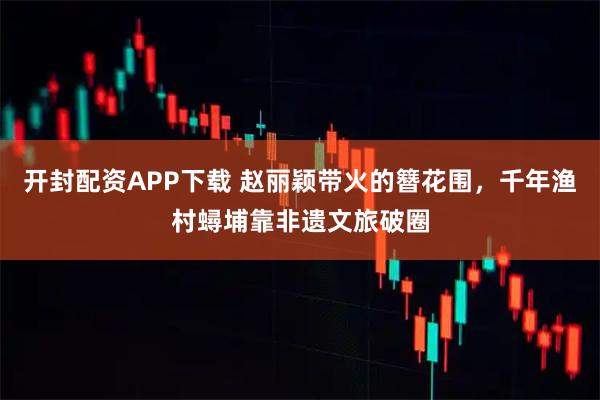 开封配资APP下载 赵丽颖带火的簪花围，千年渔村蟳埔靠非遗文旅破圈