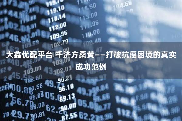大鑫优配平台 千济方桑黄——打破抗癌困境的真实成功范例