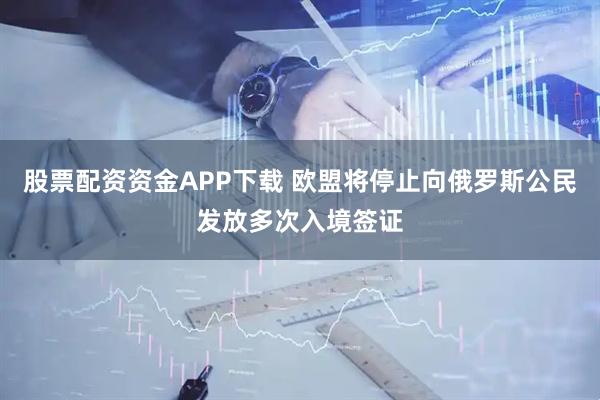 股票配资资金APP下载 欧盟将停止向俄罗斯公民发放多次入境签证