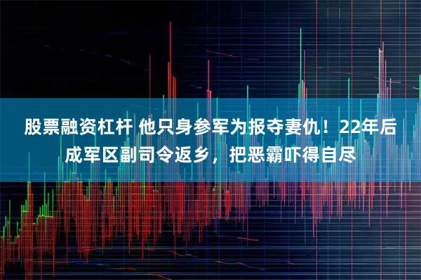 股票融资杠杆 他只身参军为报夺妻仇！22年后成军区副司令返乡，把恶霸吓得自尽