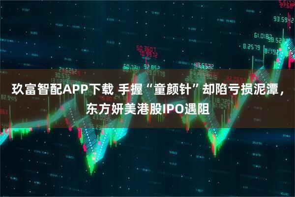 玖富智配APP下载 手握“童颜针”却陷亏损泥潭，东方妍美港股IPO遇阻