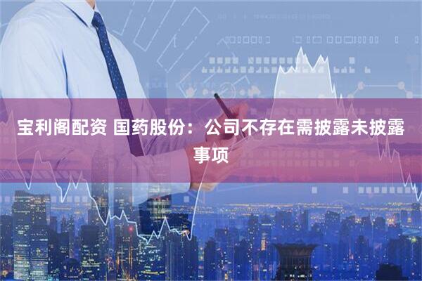 宝利阁配资 国药股份：公司不存在需披露未披露事项