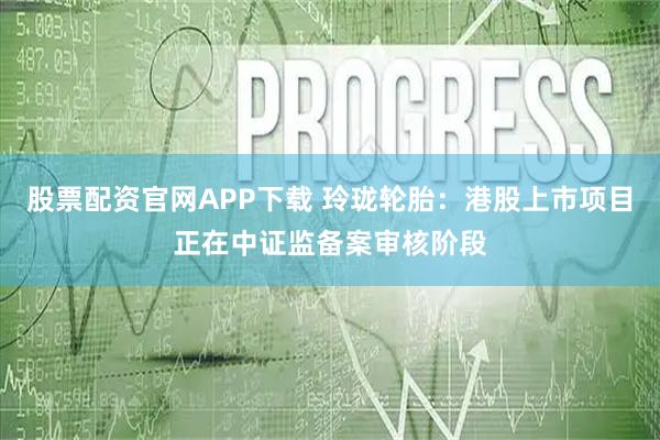 股票配资官网APP下载 玲珑轮胎：港股上市项目正在中证监备案审核阶段