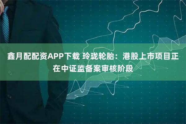 鑫月配配资APP下载 玲珑轮胎：港股上市项目正在中证监备案审核阶段