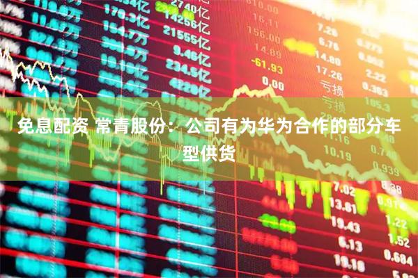 免息配资 常青股份：公司有为华为合作的部分车型供货