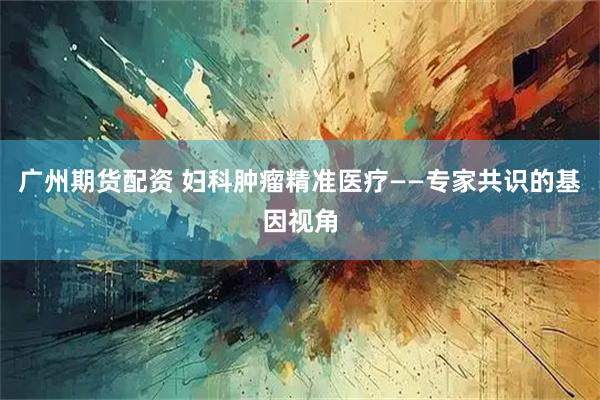 广州期货配资 妇科肿瘤精准医疗——专家共识的基因视角