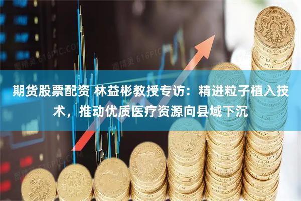 期货股票配资 林益彬教授专访：精进粒子植入技术，推动优质医疗资源向县域下沉