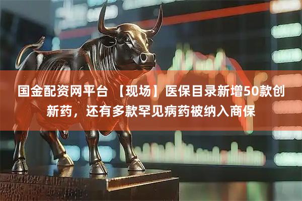 国金配资网平台 【现场】医保目录新增50款创新药，还有多款罕见病药被纳入商保