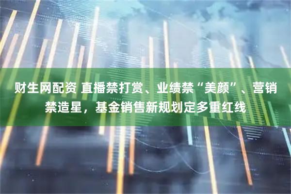 财生网配资 直播禁打赏、业绩禁“美颜”、营销禁造星，基金销售新规划定多重红线