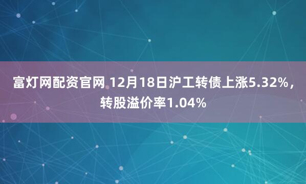 富灯网配资官网 12月18日沪工转债上涨5.32%，转股溢价率1.04%