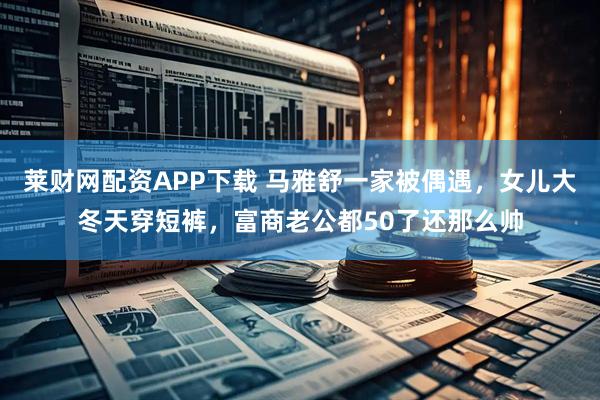 莱财网配资APP下载 马雅舒一家被偶遇，女儿大冬天穿短裤，富商老公都50了还那么帅