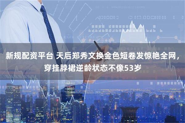 新规配资平台 天后郑秀文换金色短卷发惊艳全网，穿挂脖裙逆龄状态不像53岁