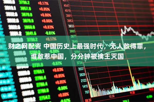 财之网配资 中国历史上最强时代，无人敢得罪，谁敢惹中国，分分钟被擒王灭国