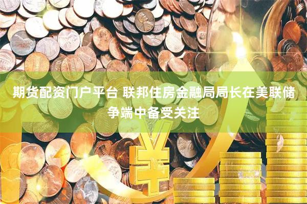 期货配资门户平台 联邦住房金融局局长在美联储争端中备受关注