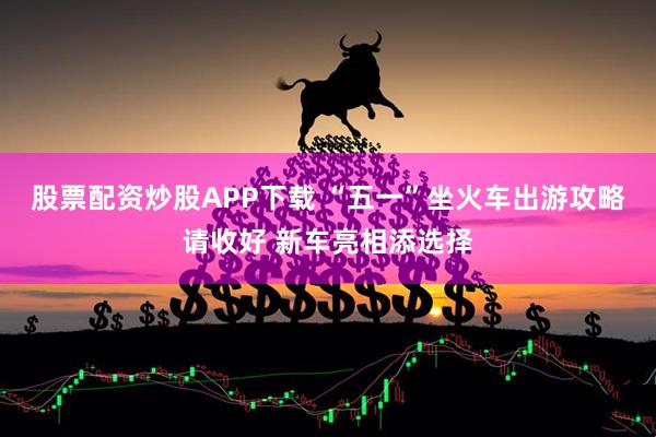 股票配资炒股APP下载 “五一”坐火车出游攻略请收好 新车亮相添选择