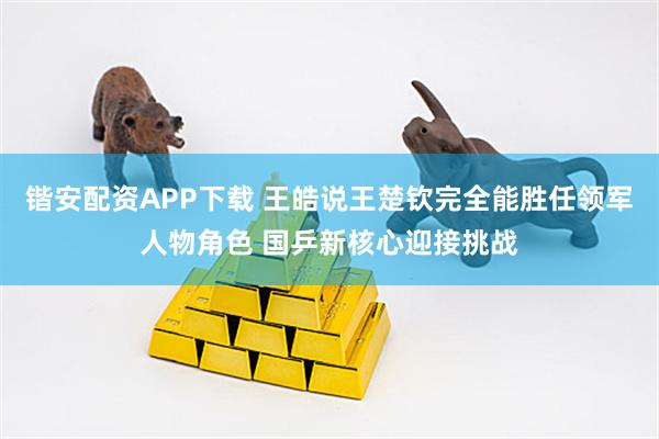 锴安配资APP下载 王皓说王楚钦完全能胜任领军人物角色 国乒新核心迎接挑战