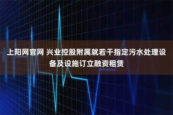 上阳网官网 兴业控股附属就若干指定污水处理设备及设施订立融资租赁