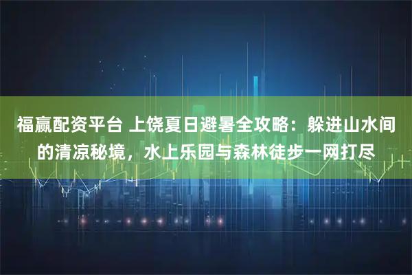福赢配资平台 上饶夏日避暑全攻略：躲进山水间的清凉秘境，水上乐园与森林徒步一网打尽