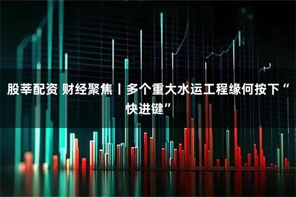 股莘配资 财经聚焦丨多个重大水运工程缘何按下“快进键”