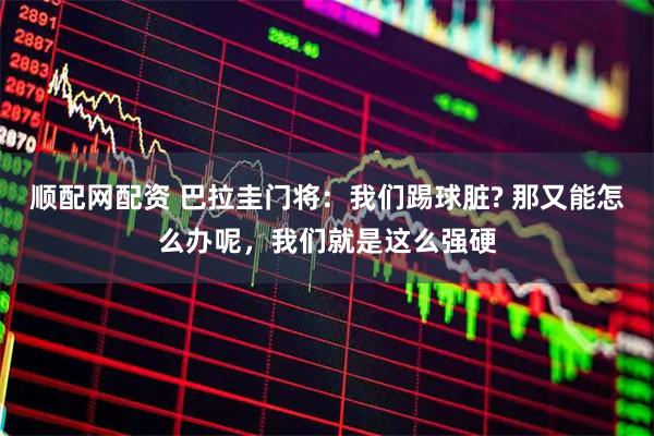 顺配网配资 巴拉圭门将：我们踢球脏? 那又能怎么办呢，我们就是这么强硬