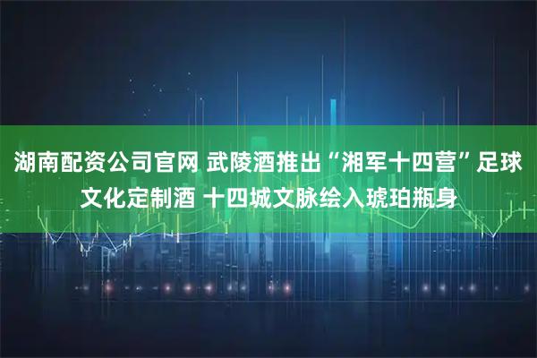 湖南配资公司官网 武陵酒推出“湘军十四营”足球文化定制酒 十四城文脉绘入琥珀瓶身