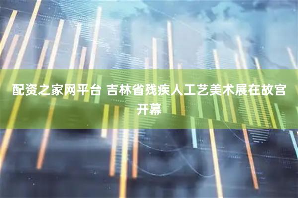 配资之家网平台 吉林省残疾人工艺美术展在故宫开幕