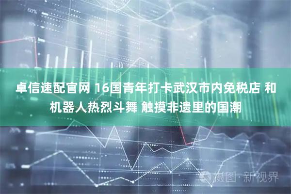卓信速配官网 16国青年打卡武汉市内免税店 和机器人热烈斗舞 触摸非遗里的国潮
