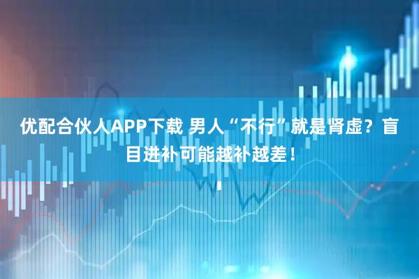 优配合伙人APP下载 男人“不行”就是肾虚？盲目进补可能越补越差！