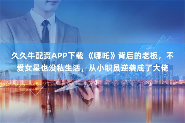 久久牛配资APP下载 《哪吒》背后的老板，不爱女星也没私生活，从小职员逆袭成了大佬