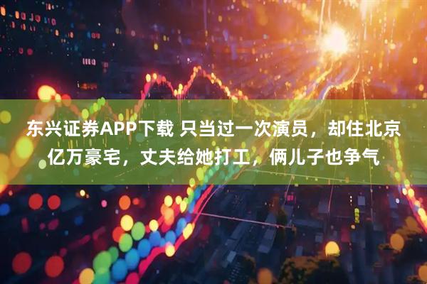 东兴证券APP下载 只当过一次演员，却住北京亿万豪宅，丈夫给她打工，俩儿子也争气